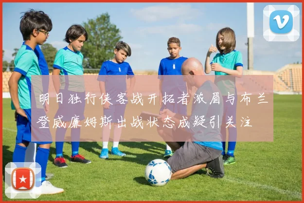 明日独行侠客战开拓者浓眉与布兰登威廉姆斯出战状态成疑引关注