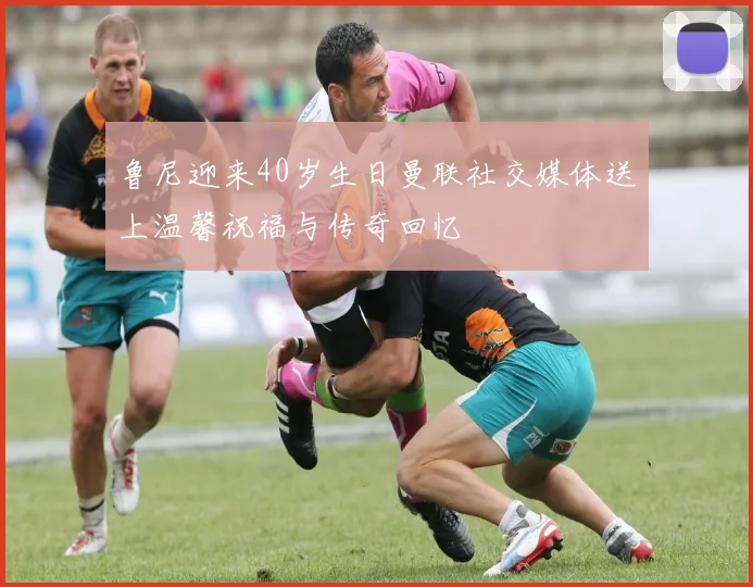 鲁尼迎来40岁生日曼联社交媒体送上温馨祝福与传奇回忆