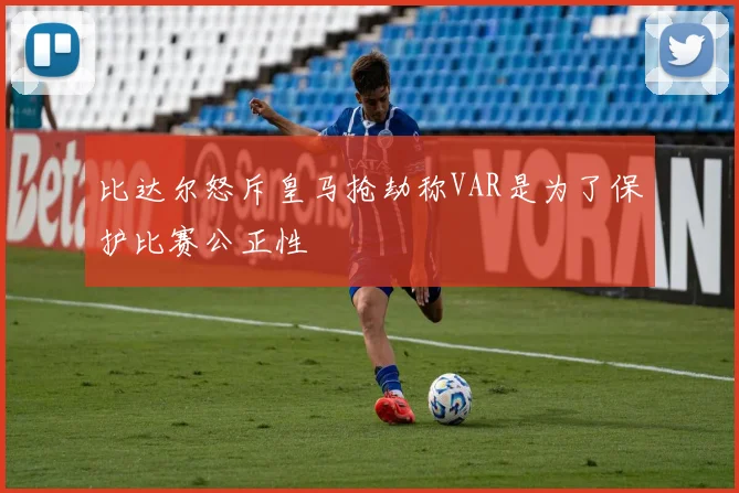 比达尔怒斥皇马抢劫称VAR是为了保护比赛公正性