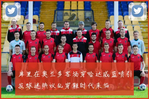 库里在奥兰多客场穿哈达威蓝喷引发球迷热议乱穿鞋时代来临