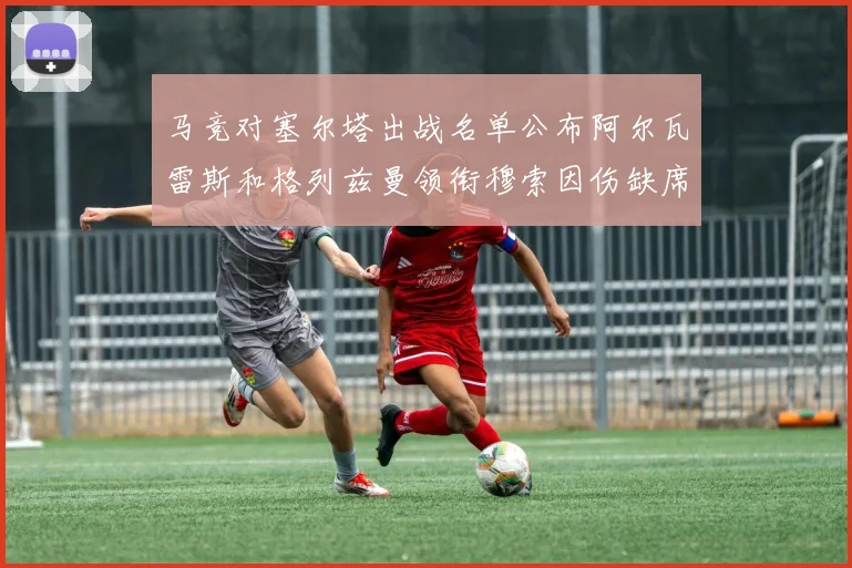 马竞对塞尔塔出战名单公布阿尔瓦雷斯和格列兹曼领衔穆索因伤缺席