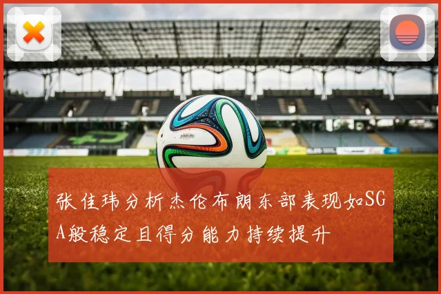 张佳玮分析杰伦布朗东部表现如SGA般稳定且得分能力持续提升