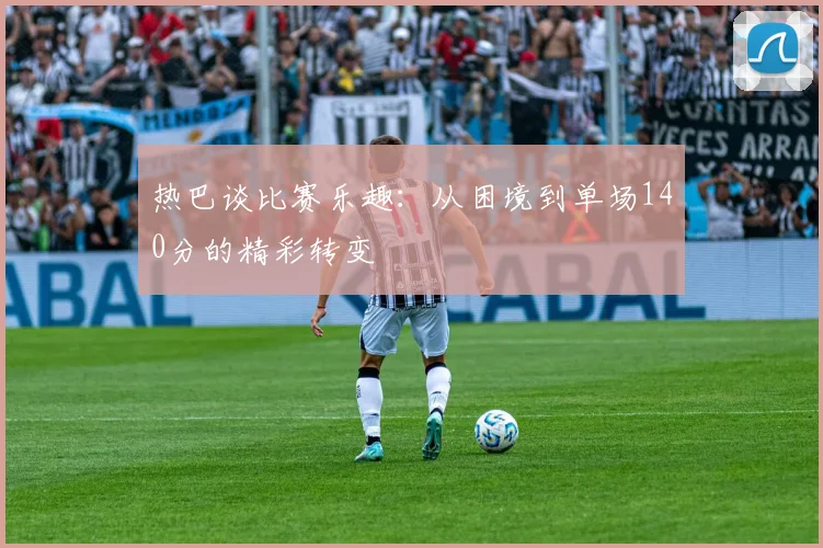 热巴谈比赛乐趣：从困境到单场140分的精彩转变