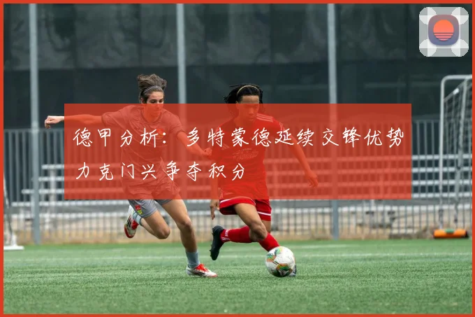德甲分析：多特蒙德延续交锋优势力克门兴争夺积分
