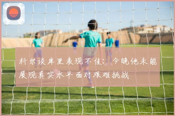 科尔谈库里表现不佳：今晚他未能展现真实水平面对艰难挑战