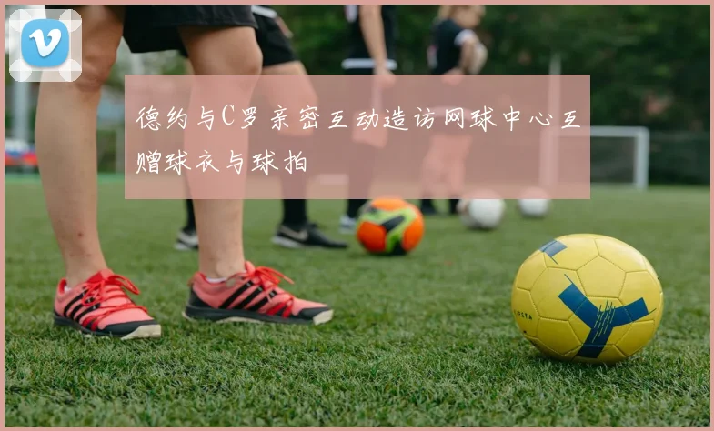 德约与C罗亲密互动造访网球中心互赠球衣与球拍