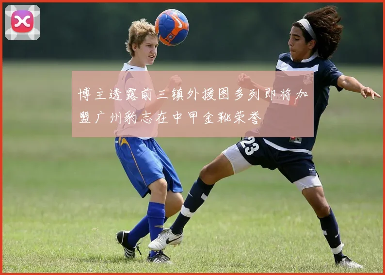 博主透露前三镇外援图多列即将加盟广州豹志在中甲金靴荣誉