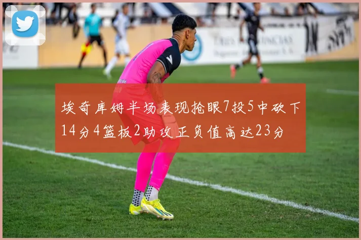 埃奇库姆半场表现抢眼7投5中砍下14分4篮板2助攻正负值高达23分