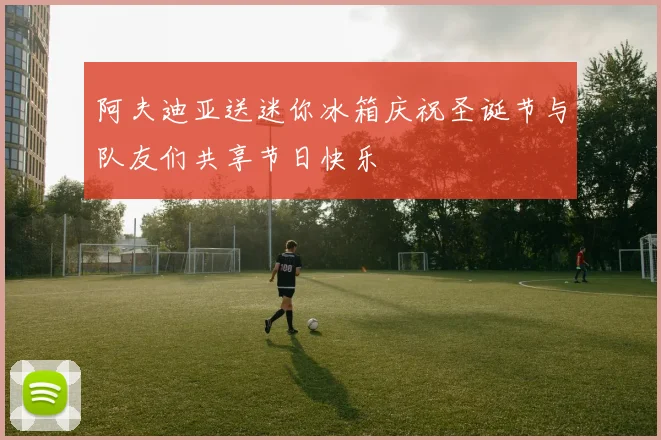 阿夫迪亚送迷你冰箱庆祝圣诞节与队友们共享节日快乐
