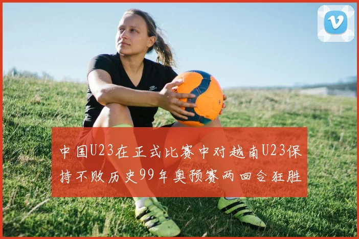 中国U23在正式比赛中对越南U23保持不败历史99年奥预赛两回合狂胜7-0