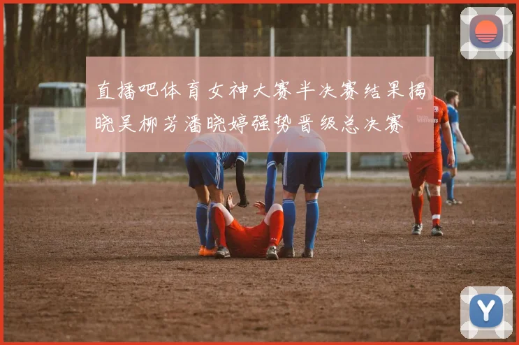 直播吧体育女神大赛半决赛结果揭晓吴柳芳潘晓婷强势晋级总决赛