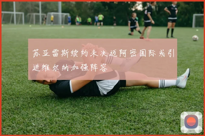 苏亚雷斯续约未决迈阿密国际或引进维尔纳加强阵容