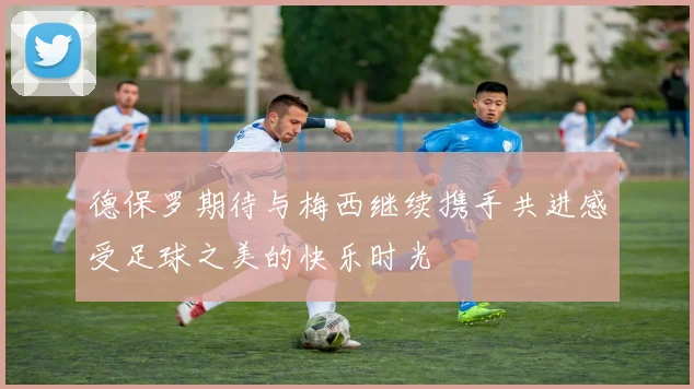 德保罗期待与梅西继续携手共进感受足球之美的快乐时光
