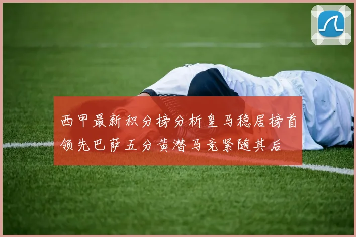 西甲最新积分榜分析皇马稳居榜首领先巴萨五分黄潜马竞紧随其后