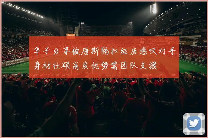 华子分享被唐斯隔扣经历感叹对手身材壮硕高度优势需团队支援