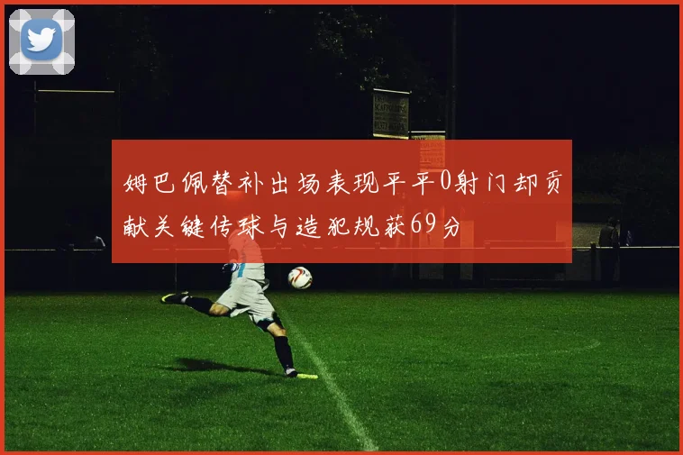 姆巴佩替补出场表现平平0射门却贡献关键传球与造犯规获69分