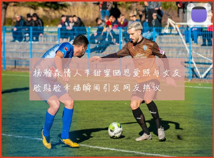 杨瀚森情人节甜蜜晒恩爱照与女友脸贴脸幸福瞬间引发网友热议