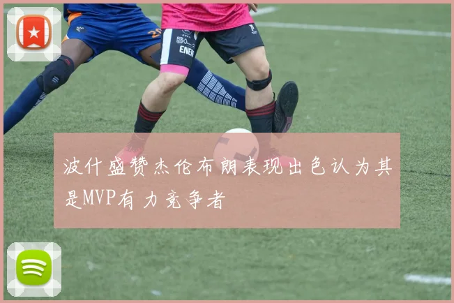 波什盛赞杰伦布朗表现出色认为其是MVP有力竞争者